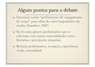 !     Literatura como “performance de engajamento
      do corpo” para além do curso hegemônico da
      escrita (Zumthor, 2007) 
!     Sci-ﬁ como gênero performativo que se
      relaciona com outras materialidades extra-
      literárias e percepções sensoriais
!     Relação performance, recepção, experiência
      vivda, teatralidade
 