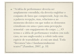 !     “A idéia de performance deveria ser
      amplamente estendida; ela deveria englobar o
      conjunto de fatos que compreende, hoje em dia,
      a palavra recepção, mas, relaciono-a ao
      momento decisivo em que todos os elementos
      cristalizam em uma e para uma percepção
      sensorial - um engajamento do corpo. (...) O
      termo e a idéia de performance tendem (em todo
      caso, no uso anglo-saxão) a cobrir toda uma
      espécie de teatralidade: aí está um sinal. Toda
      “literatura”não é fundamentalmente
      teatro?”(Zumthor, 2007, p. 18) 
 