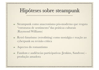 !     Steampunk como anacronismo pós-moderno que resgata
      “estruturas de sentimento”das práticas culturais
      (Raymond Williams)
!     Retrô futurismo (retroﬁtting) como nostalgia e reação ao
      cyberpunk ou revisão crítica
!     Aspectos do romantismo
!     Fandom e audiências participativas (Jenkins, Sandvoss) -
      produção amadora
 