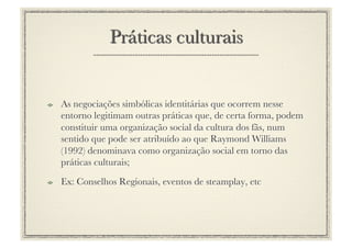 !     As negociações simbólicas identitárias que ocorrem nesse
      entorno legitimam outras práticas que, de certa forma, podem
      constituir uma organização social da cultura dos fãs, num
      sentido que pode ser atribuído ao que Raymond Williams
      (1992) denominava como organização social em torno das
      práticas culturais;
!     Ex: Conselhos Regionais, eventos de steamplay, etc
 