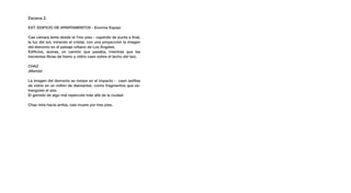 Escena 2.

EXT. EDIFICIO DE APARTAMENTOS - Enorme Espejo

Cae cámara lenta desde el 7mo piso - cayendo de punta a final,
la luz del sol, mirando el cristal, con una proyección la imagen
del demonio en el paisaje urbano de Los Ángeles.
Edificios, aceras, un camión que pasaba, mientras que las
trecientas libras de hierro y vidrio caen sobre el techo del taxi.

CHAZ
¡Mierda!

La imagen del demonio se rompe en el impacto - caen astillas
de vidrio en un millón de diamantes -como fragmentos que es-
trangulan el aire.
El gemido de algo mal repercute más allá de la ciudad.

Chaz mira hacia arriba, casi muere por tres pies.
 