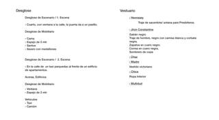 Desglose Desglose                                                     Vestuario Vestuario
     Desglose de Escenario / 1. Escena / 1. Escena
                Desglose de Escenario                                           - Hennssey - Hennssey
                                                                                         Traje de sacerdote/ sotana para sotana para Presbíteros.
                                                                                                     Traje de sacerdote/ Presbíteros.
     - Cuarto, con Cuarto, con ventana a la calle, la puerta da a un pasillo.
                 - ventana a la calle, la puerta da a un pasillo.
                                                                                - Jhon ConstantineConstantine
                                                                                           - Jhon
     Desglose de Mobiliario Mobiliario
                Desglose de
                                                                                Gabán negro Gabán negro
     - Cama       - Cama                                                        Traje de hombre, de hombre, negro con camisa blanca y corbata
                                                                                            Traje negro con camisa blanca y corbata
     - Espejo de - Espejo de 3 mtr
                  3 mtr                                                         negra.      negra.
     - Santos     - Santos                                                      Zapatos en cuero negro.
                                                                                            Zapatos en cuero negro.
     - llavero con- medallones medallones
                    llavero con                                                 Correa en cuero negra.
                                                                                            Correa en cuero negra.
                                                                                Sombrero de copa
                                                                                            Sombrero de copa
                                                                                - Chaz       - Chaz
     Desglose de Escenario / Escenario / 2. Escena
                Desglose de 2. Escena
                                                                                - Madre      - Madre
     - En la calle - Enun calle de un taxial frente de unfrente de un edificio Vestido victoriano victoriano
                   de la taxi parquedao parquedao al edificio                              Vestido
     de apartamentos.
                   de apartamentos.
                                                                               - Chica     - Chica
     Aceras, Edificios
                 Aceras, Edificios                                              Ropa Interior
                                                                                            Ropa Interior

     Desglose de Mobiliario Mobiliario
                Desglose de                                                     - Multidud - Multidud
     - Ventana - Ventana
     - Espejo de - Espejo de 3 mtr
                 3 mtr

     Vehiculos   Vehiculos
     - Taxi      - Taxi
     - Camión    - Camión
 