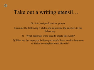 Take out a writing utensil…  Get into assigned partner groups. Examine the following 9 slides and determine the answers to the following:  What materials were used to create this work? 2) What are the steps you believe you would have to take from start to finish to complete work like this?   