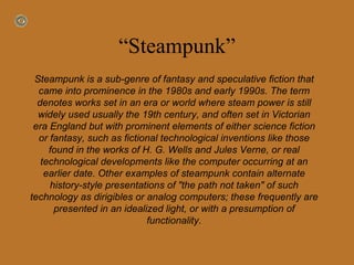 “ Steampunk” Steampunk is a sub-genre of fantasy and speculative fiction that came into prominence in the 1980s and early 1990s. The term denotes works set in an era or world where steam power is still widely used usually the 19th century, and often set in Victorian era England but with prominent elements of either science fiction or fantasy, such as fictional technological inventions like those found in the works of H. G. Wells and Jules Verne, or real technological developments like the computer occurring at an earlier date. Other examples of steampunk contain alternate history-style presentations of "the path not taken" of such technology as dirigibles or analog computers; these frequently are presented in an idealized light, or with a presumption of functionality. 