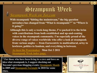 18
                     Steampunk Week
       Steampunk Week on Tor.com
      With steampunk ―hitting the mainstream,‖ the big question
        nowadays has changed from ―What is steampunk?‖* to ―Where is
        it going?‖
      Although this is only a week-long theme, I‘ve packed it to the brim
        with contributions from both established and up-and-coming
        voices in the steampunk community. I‘m especially proud of the
        diverse range of voices worldwide who offer a look at steampunk
        from various angles — from Eurocentric to multicultural, artsy to
        lowbrow, politics to fandom, and everything in between.
        Ay-leen the Peacemaker Mon Oct 3 2011
        Steampunk Week index page.

* For those who have been living in a cave and have no
idea what steampunk is, I suggest checking out
Tor.com‘s previous blogging events: Steampunk Month
in 2009 and Steampunk Fortnight in 2010 for some
clues.
 