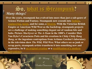 19
        So, what is Steampunk?
Many things!
Over the years, steampunk has evolved into more than just a sub-genre of
 Science Fiction and Fantasy. Steampunk now extends into fashion,
 engineering, music, and for some, a lifestyle. With the Victorian British
 Empire or American Wild West as the backdrop, steampunk projects
 are a challenge of making something elegant out of random bits and
 bobs. Picture MacGyver or The A-Team in the 1800‘s. Consider Dick
 Van Dyke‘s Caractacus Potts and his creations in Chitty Chitty Bang
 Bang, or the ingenious contraptions from Artimus Gordon‘s laboratory
 in the television show The Wild, Wild West. What others see as junk or
 scrap parts, steampunk artists transform it into something new and
 expressive, be it an original creation or a modification of a modern
 convenience.
 