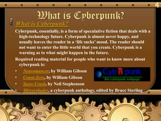 4
           What is Cyberpunk?
What is Cyberpunk?
Cyberpunk, essentially, is a form of speculative fiction that deals with a
 high-technology future. Cyberpunk is almost never happy, and
 usually leaves the reader in a ‗life sucks‘ mood. The reader should
 not want to enter the little world that you create. Cyberpunk is a
 warning as to what might happen in the future.
Required reading material for people who want to know more about
 cyberpunk is:
• Neuromancer, by William Gibson
• Count Zero, by William Gibson
• Snow Crash, by Neil Stephenson
• Mirrorshades, a cyberpunk anthology, edited by Bruce Sterling
 