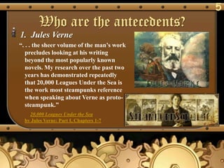 5
        Who are the antecedents?
1. Jules Verne
―. . . the sheer volume of the man‘s work
   precludes looking at his writing
   beyond the most popularly known
   novels. My research over the past two
   years has demonstrated repeatedly
   that 20,000 Leagues Under the Sea is
   the work most steampunks reference
   when speaking about Verne as proto-
   steampunk.‖
    20,000 Leagues Under the Sea
  by Jules Verne: Part I, Chapters 1-7
 