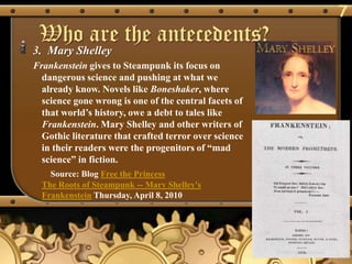 7
 Who are the antecedents?
3. Mary Shelley
Frankenstein gives to Steampunk its focus on
  dangerous science and pushing at what we
  already know. Novels like Boneshaker, where
  science gone wrong is one of the central facets of
  that world‘s history, owe a debt to tales like
  Frankenstein. Mary Shelley and other writers of
  Gothic literature that crafted terror over science
  in their readers were the progenitors of ―mad
  science‖ in fiction.
    Source: Blog Free the Princess
  The Roots of Steampunk -- Mary Shelley's
  Frankenstein Thursday, April 8, 2010
 