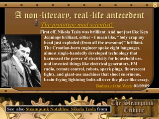 8
   A non-literary, real-life antecedent
               The prototype mad scientist?
               First off, Nikola Tesla was brilliant. And not just like Ken
                 Jennings brilliant, either - I mean like, ―holy crap my
                 head just exploded (from all the awesome)‖ brilliant.
                 The Croatian-born engineer spoke eight languages,
                 almost single-handedly developed technology that
                 harnessed the power of electricity for household use,
                 and invented things like electrical generators, FM
                 radio, remote control, robots, spark plugs, fluorescent
                 lights, and giant-ass machines that shoot enormous,
                 brain-frying lightning bolts all over the place like crazy.
                                               Badass of the Week 01/09/09




See also Steampunk Notables: Nikola Tesla from
 
