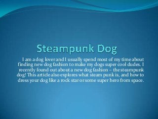 I am a dog lover and I usually spend most of my time about
finding new dog fashion to make my dogs super cool dudes. I
recently found out about a new dog fashion – the steampunk
dog! This article also explores what steam punk is, and how to
dress your dog like a rock star or some super hero from space.
 
