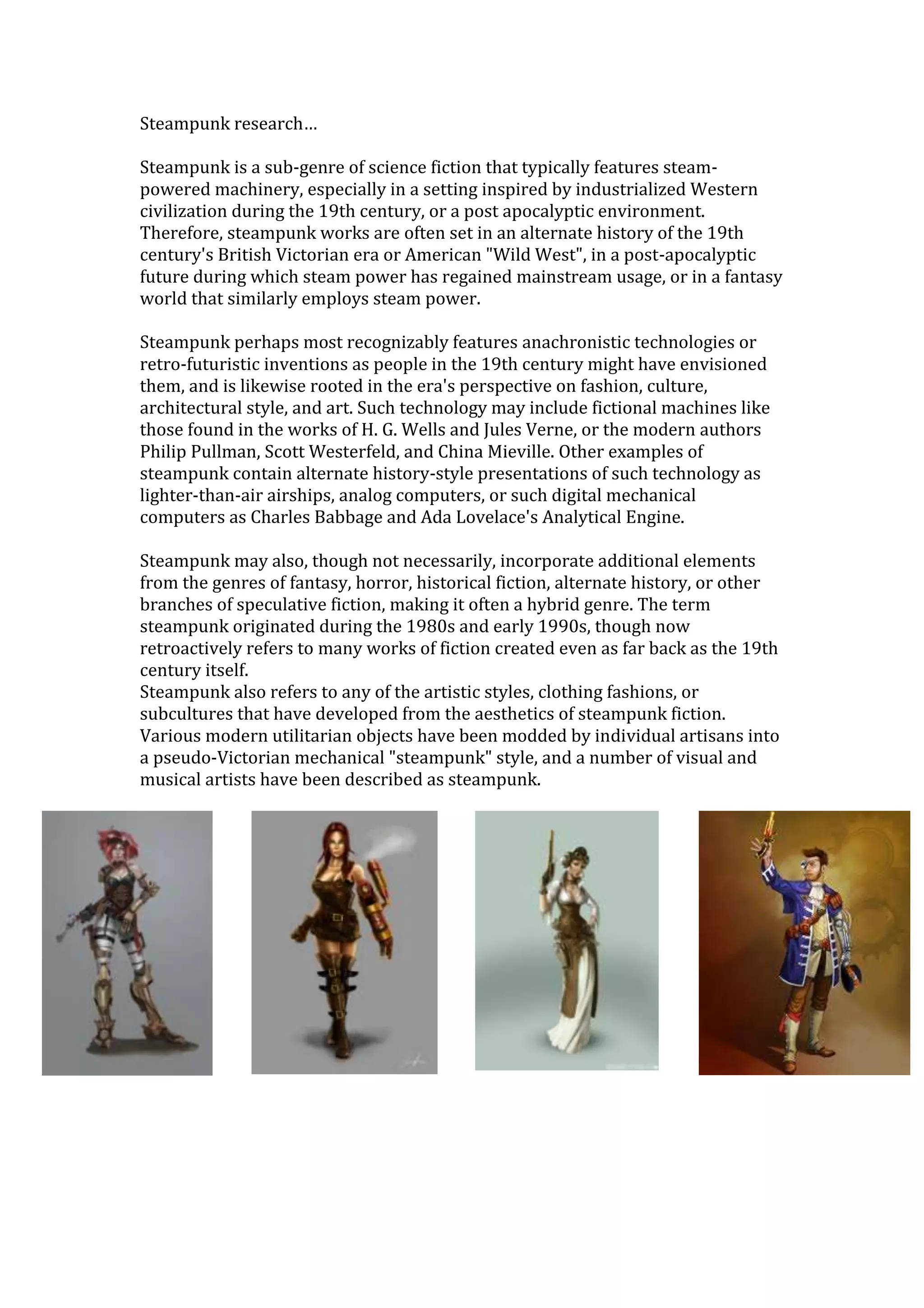 Steampunk research…

Steampunk is a sub-genre of science fiction that typically features steam-
powered machinery, especially in a setting inspired by industrialized Western
civilization during the 19th century, or a post apocalyptic environment.
Therefore, steampunk works are often set in an alternate history of the 19th
century's British Victorian era or American "Wild West", in a post-apocalyptic
future during which steam power has regained mainstream usage, or in a fantasy
world that similarly employs steam power.

Steampunk perhaps most recognizably features anachronistic technologies or
retro-futuristic inventions as people in the 19th century might have envisioned
them, and is likewise rooted in the era's perspective on fashion, culture,
architectural style, and art. Such technology may include fictional machines like
those found in the works of H. G. Wells and Jules Verne, or the modern authors
Philip Pullman, Scott Westerfeld, and China Mieville. Other examples of
steampunk contain alternate history-style presentations of such technology as
lighter-than-air airships, analog computers, or such digital mechanical
computers as Charles Babbage and Ada Lovelace's Analytical Engine.

Steampunk may also, though not necessarily, incorporate additional elements
from the genres of fantasy, horror, historical fiction, alternate history, or other
branches of speculative fiction, making it often a hybrid genre. The term
steampunk originated during the 1980s and early 1990s, though now
retroactively refers to many works of fiction created even as far back as the 19th
century itself.
Steampunk also refers to any of the artistic styles, clothing fashions, or
subcultures that have developed from the aesthetics of steampunk fiction.
Various modern utilitarian objects have been modded by individual artisans into
a pseudo-Victorian mechanical "steampunk" style, and a number of visual and
musical artists have been described as steampunk.
 