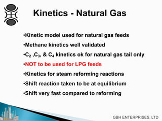 Kinetics - Natural Gas
•Kinetic model used for natural gas feeds
•Methane kinetics well validated
•C2 ,C3, & C4 kinetics ok for natural gas tail only
•NOT to be used for LPG feeds
•Kinetics for steam reforming reactions
•Shift reaction taken to be at equilibrium
•Shift very fast compared to reforming
 