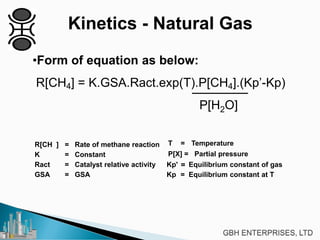 Kinetics - Natural Gas
•Form of equation as below:
R[CH4] = K.GSA.Ract.exp(T).P[CH4].(Kp’-Kp)
P[H2O]
R[CH ] = Rate of methane reaction T = Temperature
K = Constant P[X] = Partial pressure
Ract = Catalyst relative activity Kp' = Equilibrium constant of gas
GSA = GSA Kp = Equilibrium constant at T
 
