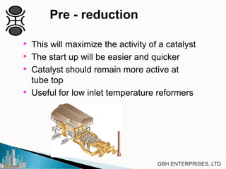 Pre - reduction
• This will maximize the activity of a catalyst
• The start up will be easier and quicker
• Catalyst should remain more active at
tube top
• Useful for low inlet temperature reformers
 
