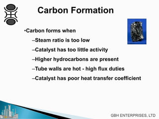 Carbon Formation
•Carbon forms when
–Steam ratio is too low
–Catalyst has too little activity
–Higher hydrocarbons are present
–Tube walls are hot - high flux duties
–Catalyst has poor heat transfer coefficient
 