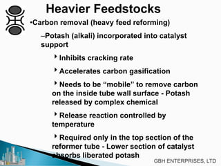 Heavier Feedstocks
•Carbon removal (heavy feed reforming)
–Potash (alkali) incorporated into catalyst
support
Inhibits cracking rate
Accelerates carbon gasification
Needs to be “mobile” to remove carbon
on the inside tube wall surface - Potash
released by complex chemical
Release reaction controlled by
temperature
Required only in the top section of the
reformer tube - Lower section of catalyst
absorbs liberated potash
 