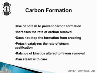 Carbon Formation
•Use of potash to prevent carbon formation
•Increases the rate of carbon removal
•Does not stop the formation from cracking
•Potash catalyzes the rate of steam
gasification
•Balance of kinetics altered to favour removal
•Can steam with care
 