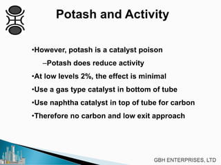 Potash and Activity
•However, potash is a catalyst poison
–Potash does reduce activity
•At low levels 2%, the effect is minimal
•Use a gas type catalyst in bottom of tube
•Use naphtha catalyst in top of tube for carbon
•Therefore no carbon and low exit approach
 