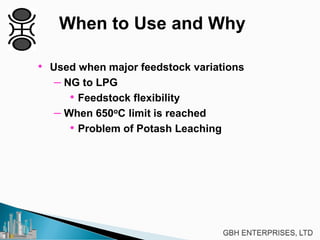 When to Use and Why
• Used when major feedstock variations
– NG to LPG
• Feedstock flexibility
– When 650oC limit is reached
• Problem of Potash Leaching
 