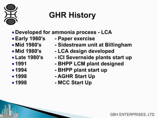 GHR History
• Developed for ammonia process - LCA
• Early 1980's - Paper exercise
• Mid 1980's - Sidestream unit at Billingham
• Mid 1980's - LCA design developed
• Late 1980's - ICI Severnside plants start up
• 1991 - BHPP LCM plant designed
• 1994 - BHPP plant start up
• 1998 - AGHR Start Up
• 1998 - MCC Start Up
 