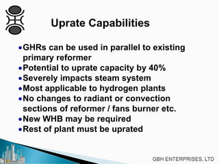 Uprate Capabilities
•GHRs can be used in parallel to existing
primary reformer
•Potential to uprate capacity by 40%
•Severely impacts steam system
•Most applicable to hydrogen plants
•No changes to radiant or convection
sections of reformer / fans burner etc.
•New WHB may be required
•Rest of plant must be uprated
 