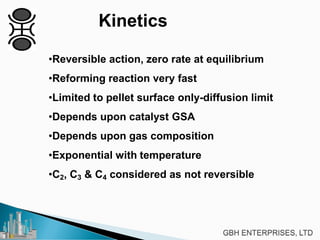 Kinetics
•Reversible action, zero rate at equilibrium
•Reforming reaction very fast
•Limited to pellet surface only-diffusion limit
•Depends upon catalyst GSA
•Depends upon gas composition
•Exponential with temperature
•C2, C3 & C4 considered as not reversible
 