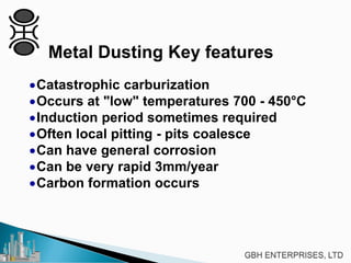 Metal Dusting Key features
•Catastrophic carburization
•Occurs at "low" temperatures 700 - 450°C
•Induction period sometimes required
•Often local pitting - pits coalesce
•Can have general corrosion
•Can be very rapid 3mm/year
•Carbon formation occurs
 