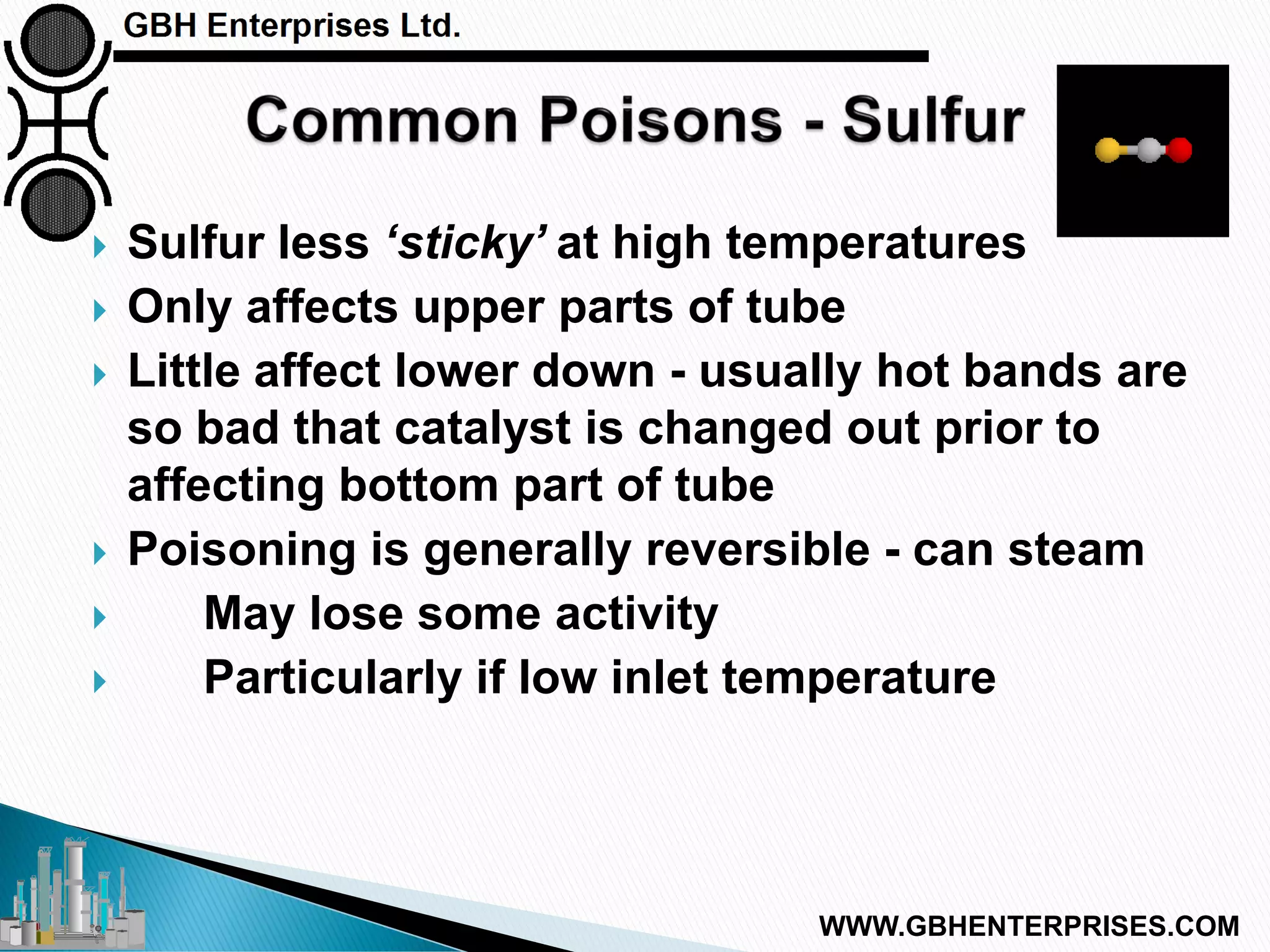  Sulfur less ‘sticky’ at high temperatures
 Only affects upper parts of tube
 Little affect lower down - usually hot bands are
so bad that catalyst is changed out prior to
affecting bottom part of tube
 Poisoning is generally reversible - can steam
 May lose some activity
 Particularly if low inlet temperature
WWW.GBHENTERPRISES.COM
 