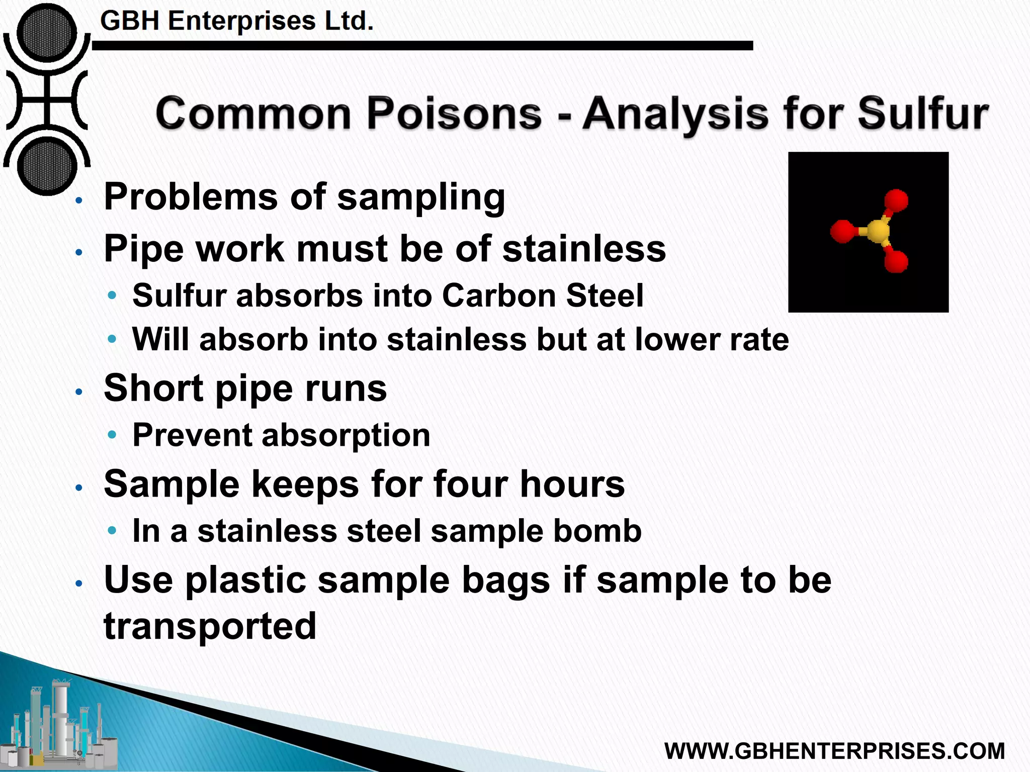 • Problems of sampling
• Pipe work must be of stainless
• Sulfur absorbs into Carbon Steel
• Will absorb into stainless but at lower rate
• Short pipe runs
• Prevent absorption
• Sample keeps for four hours
• In a stainless steel sample bomb
• Use plastic sample bags if sample to be
transported
WWW.GBHENTERPRISES.COM
 