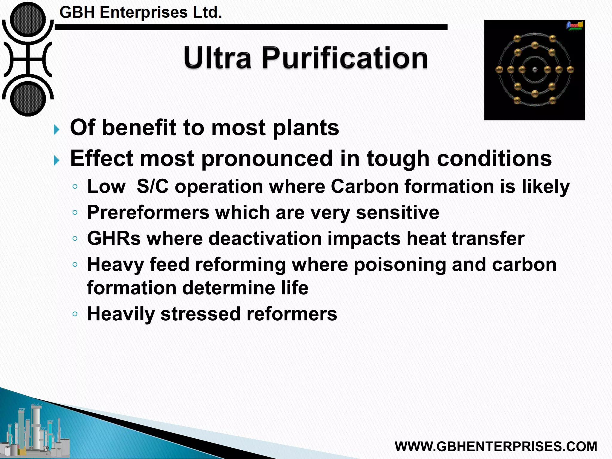  Of benefit to most plants
 Effect most pronounced in tough conditions
◦ Low S/C operation where Carbon formation is likely
◦ Prereformers which are very sensitive
◦ GHRs where deactivation impacts heat transfer
◦ Heavy feed reforming where poisoning and carbon
formation determine life
◦ Heavily stressed reformers
WWW.GBHENTERPRISES.COM
 