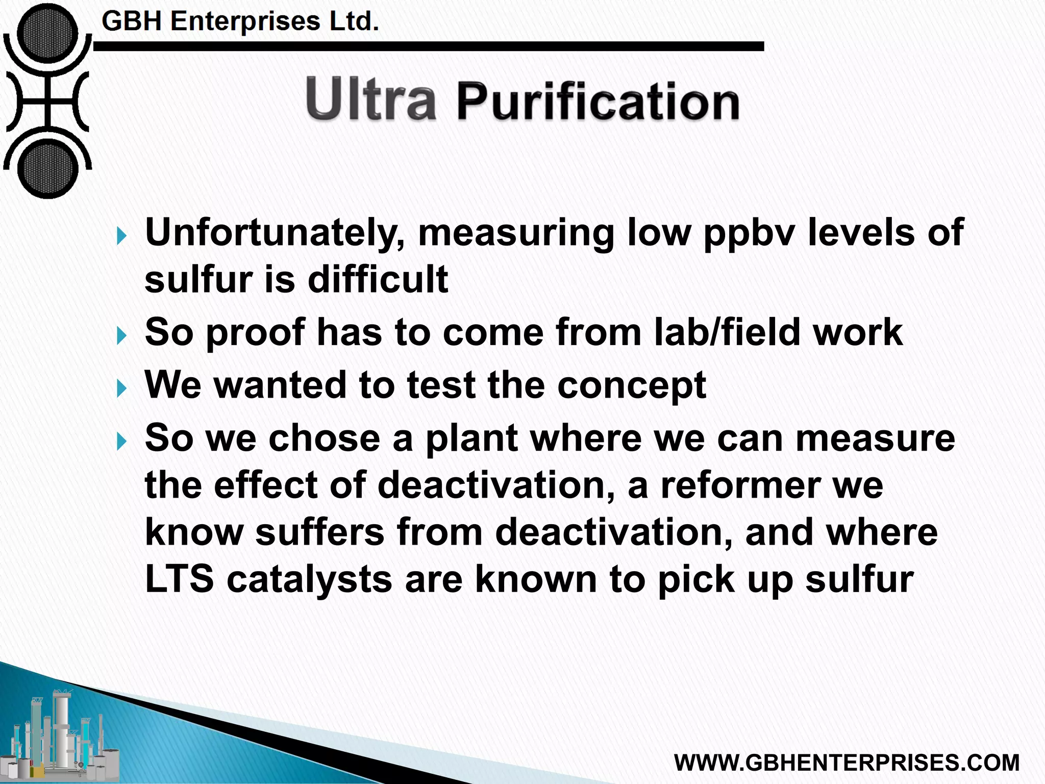  Unfortunately, measuring low ppbv levels of
sulfur is difficult
 So proof has to come from lab/field work
 We wanted to test the concept
 So we chose a plant where we can measure
the effect of deactivation, a reformer we
know suffers from deactivation, and where
LTS catalysts are known to pick up sulfur
WWW.GBHENTERPRISES.COM
 