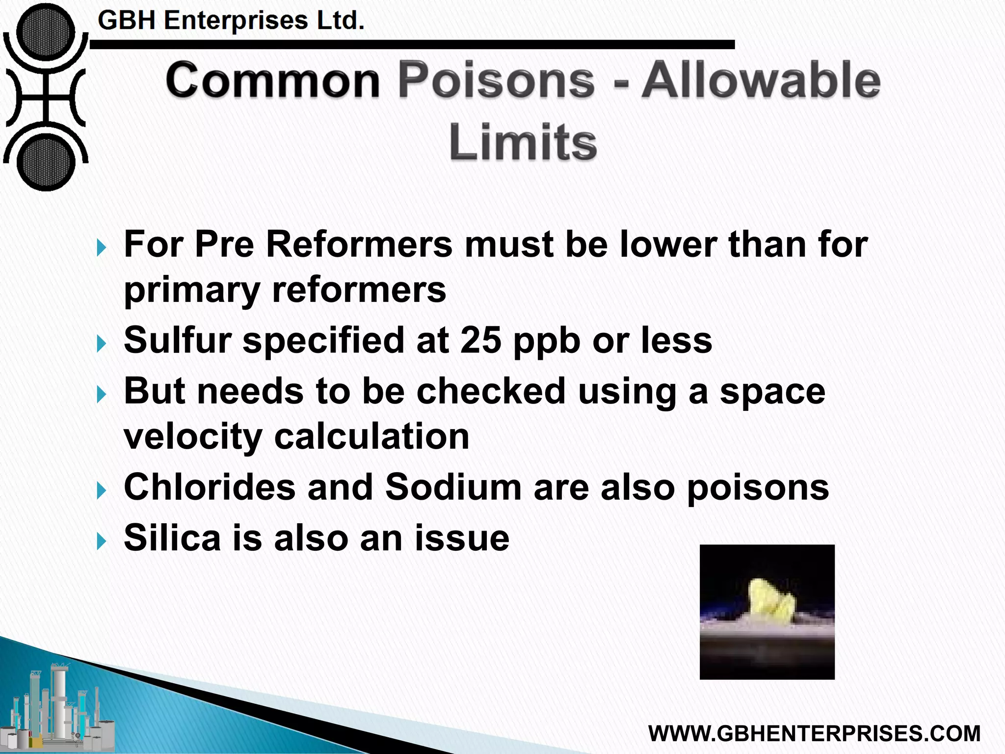  For Pre Reformers must be lower than for
primary reformers
 Sulfur specified at 25 ppb or less
 But needs to be checked using a space
velocity calculation
 Chlorides and Sodium are also poisons
 Silica is also an issue
WWW.GBHENTERPRISES.COM
 
