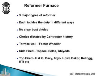 Reformer Furnace
 3 major types of reformer
 Each tackles the duty in different ways
 No clear best choice
 Choice dictated by Contractor history
 Terrace wall - Foster Wheeler
 Side Fired - Topsoe, Selas, Chiyoda
 Top Fired - H & G, Davy, Toyo, Howe Baker, Kellogg,
KTI etc
 