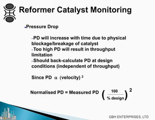 Pressure Drop
–PD will increase with time due to physical
blockage/breakage of catalyst
–Too high PD will result in throughput
limitation
–Should back-calculate PD at design
conditions (independent of throughput)
Since PD α (velocity) 2
Normalised PD = Measured PD 100
% design( (2
 