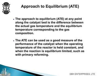 Approach to Equilibrium (ATE)
 The approach to equilibrium (ATE) at any point
along the catalyst bed is the difference between
the actual gas temperature and the equilibrium
temperature corresponding to the gas
composition.
 The ATE can be used as a good measure of the
performance of the catalyst when the operating
temperature of the reactor is held constant, and
when the reaction is equilibrium limited, such as
with primary reforming.
 