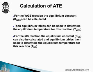 For the WGS reaction the equilibrium constant
(KWGS) can be calculated
Then equilibrium tables can be used to determine
the equilibrium temperature for this reaction (TWGS)
For the MS reaction the equilibrium constant (KMS)
can also be calculated and equilibrium tables then
used to determine the equilibrium temperature for
this reaction (TMS)
 