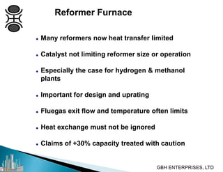  Many reformers now heat transfer limited
 Catalyst not limiting reformer size or operation
 Especially the case for hydrogen & methanol
plants
 Important for design and uprating
 Fluegas exit flow and temperature often limits
 Heat exchange must not be ignored
 Claims of +30% capacity treated with caution
Reformer Furnace
 