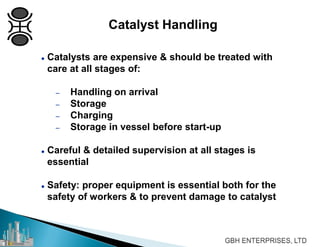 Catalyst Handling
 Catalysts are expensive & should be treated with
care at all stages of:
– Handling on arrival
– Storage
– Charging
– Storage in vessel before start-up
 Careful & detailed supervision at all stages is
essential
 Safety: proper equipment is essential both for the
safety of workers & to prevent damage to catalyst
 