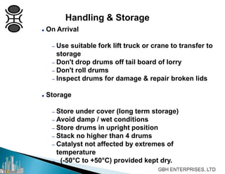 Handling & Storage
 On Arrival
– Use suitable fork lift truck or crane to transfer to
storage
– Don't drop drums off tail board of lorry
– Don't roll drums
– Inspect drums for damage & repair broken lids
 Storage
– Store under cover (long term storage)
– Avoid damp / wet conditions
– Store drums in upright position
– Stack no higher than 4 drums
– Catalyst not affected by extremes of
temperature
– (-50°C to +50°C) provided kept dry.
 