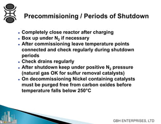 Precommisioning / Periods of Shutdown
 Completely close reactor after charging
 Box up under N2 if necessary
 After commissioning leave temperature points
connected and check regularly during shutdown
periods
 Check drains regularly
 After shutdown keep under positive N2 pressure
(natural gas OK for sulfur removal catalysts)
 On decommissioning Nickel containing catalysts
must be purged free from carbon oxides before
temperature falls below 250°C
 