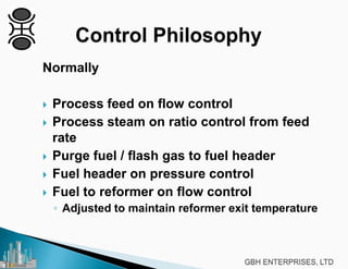 Normally
 Process feed on flow control
 Process steam on ratio control from feed
rate
 Purge fuel / flash gas to fuel header
 Fuel header on pressure control
 Fuel to reformer on flow control
◦ Adjusted to maintain reformer exit temperature
 