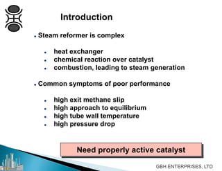  Steam reformer is complex
 heat exchanger
 chemical reaction over catalyst
 combustion, leading to steam generation
 Common symptoms of poor performance
 high exit methane slip
 high approach to equilibrium
 high tube wall temperature
 high pressure drop
Need properly active catalyst
Introduction
 
