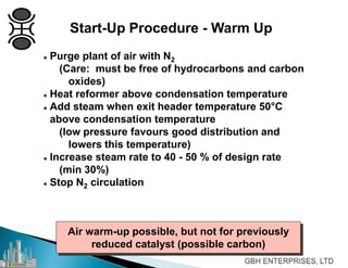 Air warm-up possible, but not for previously
reduced catalyst (possible carbon)
 Purge plant of air with N2
(Care: must be free of hydrocarbons and carbon
oxides)
 Heat reformer above condensation temperature
 Add steam when exit header temperature 50°C
above condensation temperature
(low pressure favours good distribution and
lowers this temperature)
 Increase steam rate to 40 - 50 % of design rate
(min 30%)
 Stop N2 circulation
Start-Up Procedure - Warm Up
 