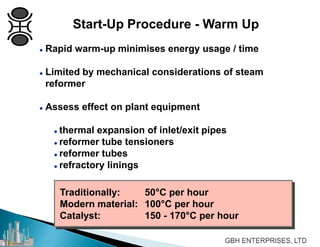  Rapid warm-up minimises energy usage / time
 Limited by mechanical considerations of steam
reformer
 Assess effect on plant equipment
 thermal expansion of inlet/exit pipes
 reformer tube tensioners
 reformer tubes
 refractory linings
Traditionally: 50°C per hour
Modern material: 100°C per hour
Catalyst: 150 - 170°C per hour
Start-Up Procedure - Warm Up
 