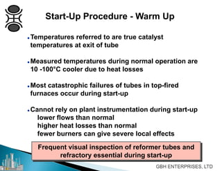  Temperatures referred to are true catalyst
temperatures at exit of tube
 Measured temperatures during normal operation are
10 -100°C cooler due to heat losses
 Most catastrophic failures of tubes in top-fired
furnaces occur during start-up
 Cannot rely on plant instrumentation during start-up
lower flows than normal
higher heat losses than normal
fewer burners can give severe local effects
Frequent visual inspection of reformer tubes and
refractory essential during start-up
Start-Up Procedure - Warm Up
 