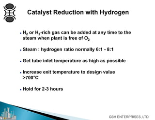  H2 or H2-rich gas can be added at any time to the
steam when plant is free of O2
 Steam : hydrogen ratio normally 6:1 - 8:1
 Get tube inlet temperature as high as possible
 Increase exit temperature to design value
>700°C
 Hold for 2-3 hours
Catalyst Reduction with Hydrogen
 
