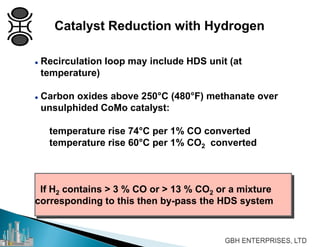  Recirculation loop may include HDS unit (at
temperature)
 Carbon oxides above 250°C (480°F) methanate over
unsulphided CoMo catalyst:
temperature rise 74°C per 1% CO converted
temperature rise 60°C per 1% CO2 converted
If H2 contains > 3 % CO or > 13 % CO2 or a mixture
corresponding to this then by-pass the HDS system
Catalyst Reduction with Hydrogen
 