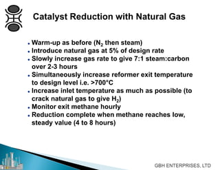  Warm-up as before (N2 then steam)
 Introduce natural gas at 5% of design rate
 Slowly increase gas rate to give 7:1 steam:carbon
over 2-3 hours
 Simultaneously increase reformer exit temperature
to design level i.e. >700°C
 Increase inlet temperature as much as possible (to
crack natural gas to give H2)
 Monitor exit methane hourly
 Reduction complete when methane reaches low,
steady value (4 to 8 hours)
Catalyst Reduction with Natural Gas
 