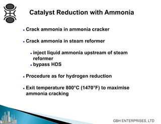  Crack ammonia in ammonia cracker
 Crack ammonia in steam reformer
 inject liquid ammonia upstream of steam
reformer
 bypass HDS
 Procedure as for hydrogen reduction
 Exit temperature 800°C (1470°F) to maximise
ammonia cracking
Catalyst Reduction with Ammonia
 